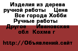 Изделия из дерева ручной работы  › Цена ­ 1 - Все города Хобби. Ручные работы » Другое   . Ивановская обл.,Кохма г.